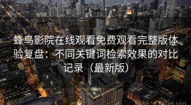 蜂鸟影院在线观看免费观看完整版体验复盘：不同关键词检索效果的对比记录（最新版）