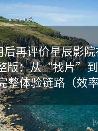 多次使用后再评价星辰影院在线观看免费完整版：从“找片”到“追更”的完整体验链路（效率向）