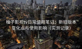 柚子影视tv日常使用笔记：新旧版本变化点与使用影响（实测记录）