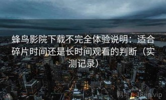 蜂鸟影院下载不完全体验说明：适合碎片时间还是长时间观看的判断（实测记录）