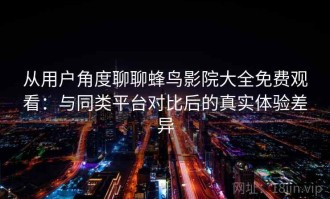 从用户角度聊聊蜂鸟影院大全免费观看：与同类平台对比后的真实体验差异