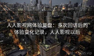 人人影视网体验复盘：多次回访后的体验变化记录，人人影视以后