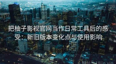 把柚子影视官网当作日常工具后的感受：新旧版本变化点与使用影响