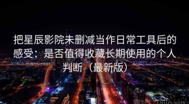 把星辰影院未删减当作日常工具后的感受：是否值得收藏长期使用的个人判断（最新版）