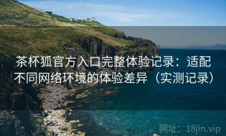 茶杯狐官方入口完整体验记录：适配不同网络环境的体验差异（实测记录）