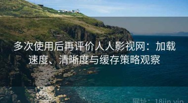 多次使用后再评价人人影视网：加载速度、清晰度与缓存策略观察