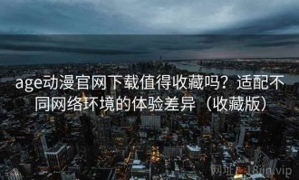 age动漫官网下载值得收藏吗？适配不同网络环境的体验差异（收藏版）
