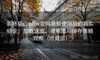 茶杯狐cupfox官网高频使用后的真实结论：加载速度、清晰度与缓存策略观察（收藏版）