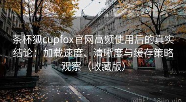茶杯狐cupfox官网高频使用后的真实结论：加载速度、清晰度与缓存策略观察（收藏版）