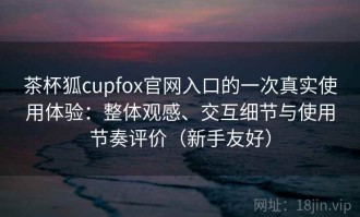 茶杯狐cupfox官网入口的一次真实使用体验：整体观感、交互细节与使用节奏评价（新手友好）