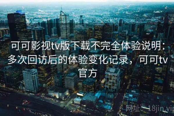 可可影视tv版下载不完全体验说明：多次回访后的体验变化记录，可可tv官方
