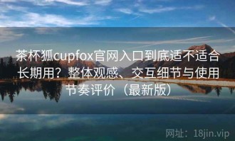 茶杯狐cupfox官网入口到底适不适合长期用？整体观感、交互细节与使用节奏评价（最新版）