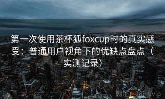 第一次使用茶杯狐foxcup时的真实感受：普通用户视角下的优缺点盘点（实测记录）