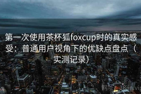 第一次使用茶杯狐foxcup时的真实感受：普通用户视角下的优缺点盘点（实测记录）