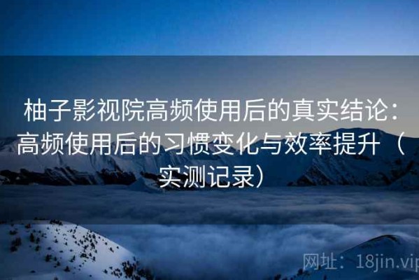 柚子影视院高频使用后的真实结论：高频使用后的习惯变化与效率提升（实测记录）