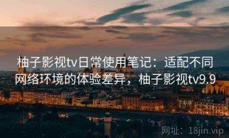 柚子影视tv日常使用笔记：适配不同网络环境的体验差异，柚子影视tv9.9