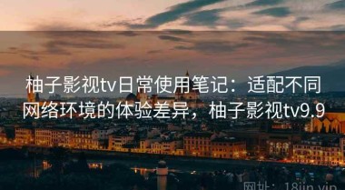 柚子影视tv日常使用笔记：适配不同网络环境的体验差异，柚子影视tv9.9