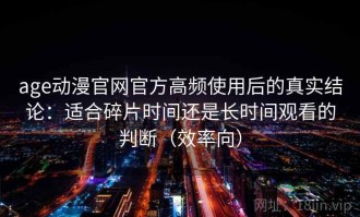 age动漫官网官方高频使用后的真实结论：适合碎片时间还是长时间观看的判断（效率向）
