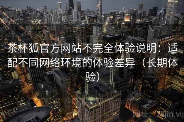 茶杯狐官方网站不完全体验说明：适配不同网络环境的体验差异（长期体验）