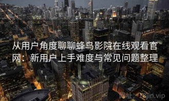 从用户角度聊聊蜂鸟影院在线观看官网：新用户上手难度与常见问题整理