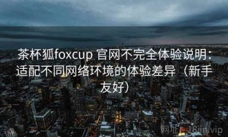 茶杯狐foxcup 官网不完全体验说明：适配不同网络环境的体验差异（新手友好）