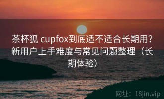 茶杯狐 cupfox到底适不适合长期用？新用户上手难度与常见问题整理（长期体验）