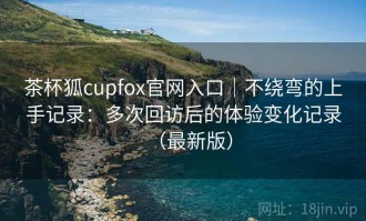 茶杯狐cupfox官网入口｜不绕弯的上手记录：多次回访后的体验变化记录（最新版）