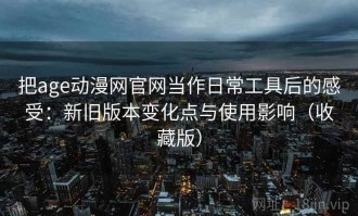 把age动漫网官网当作日常工具后的感受：新旧版本变化点与使用影响（收藏版）