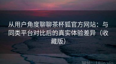 从用户角度聊聊茶杯狐官方网站：与同类平台对比后的真实体验差异（收藏版）