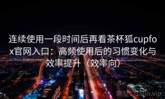 连续使用一段时间后再看茶杯狐cupfox官网入口：高频使用后的习惯变化与效率提升（效率向）