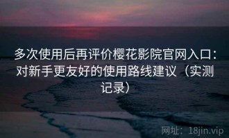 多次使用后再评价樱花影院官网入口：对新手更友好的使用路线建议（实测记录）