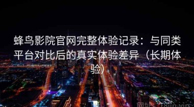 蜂鸟影院官网完整体验记录：与同类平台对比后的真实体验差异（长期体验）