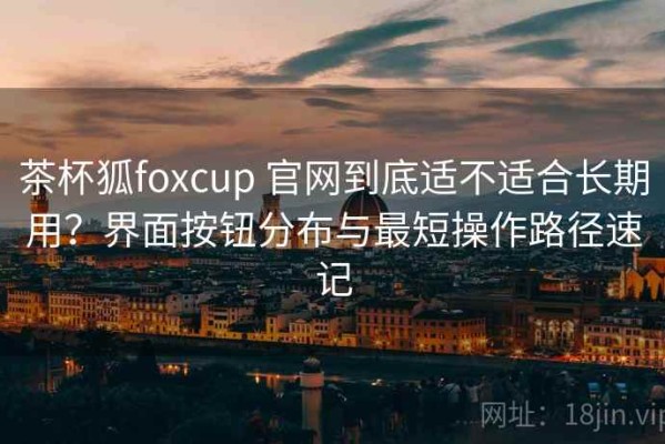 茶杯狐foxcup 官网到底适不适合长期用？界面按钮分布与最短操作路径速记