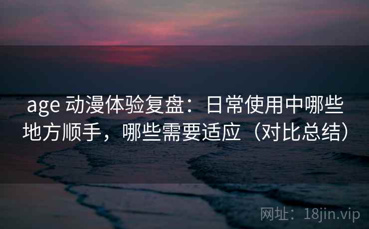 age 动漫体验复盘：日常使用中哪些地方顺手，哪些需要适应（对比总结）