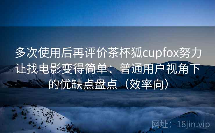 多次使用后再评价茶杯狐cupfox努力让找电影变得简单：普通用户视角下的优缺点盘点（效率向）