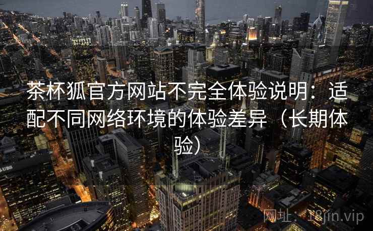 茶杯狐官方网站不完全体验说明：适配不同网络环境的体验差异（长期体验）