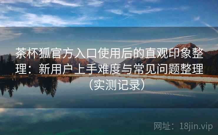茶杯狐官方入口使用后的直观印象整理:新用户上手难度与常见问题整理(实测记录) 茶杯狐官方入口使用后的直观印象整理:新用户上手难度与常见问题整理(实测记录)