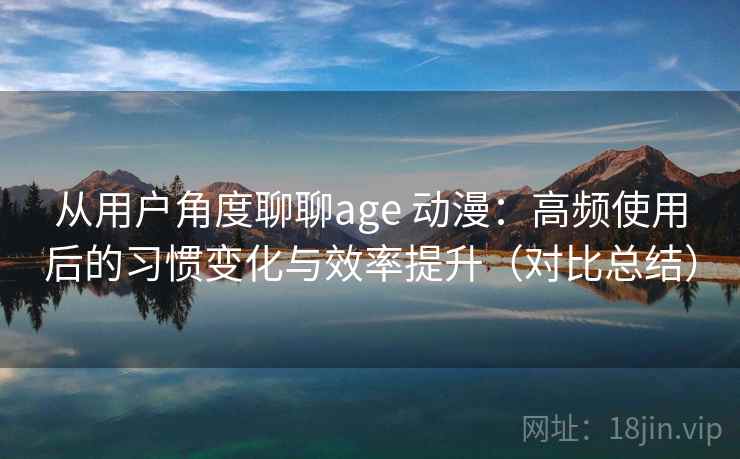 从用户角度聊聊age 动漫：高频使用后的习惯变化与效率提升（对比总结）