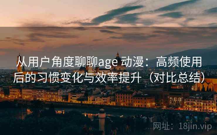 从用户角度聊聊age 动漫：高频使用后的习惯变化与效率提升（对比总结）