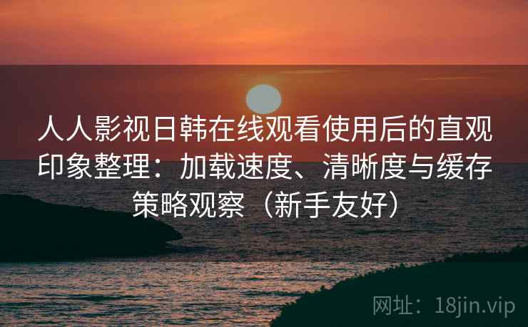 人人影视日韩在线观看使用后的直观印象整理：加载速度、清晰度与缓存策略观察（新手友好）