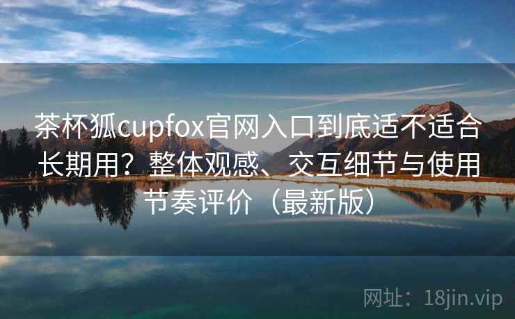 茶杯狐cupfox官网入口到底适不适合长期用?整体观感、交互细节与使用节奏评价(最新版) 茶杯狐cupfox官网入口到底适不适合长期用?整体观感、交互细节与使用节奏评价(最新版)