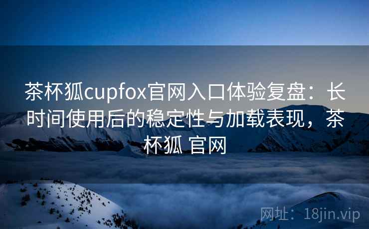 茶杯狐cupfox官网入口体验复盘:长时间使用后的稳定性与加载表现,茶杯狐 官网 茶杯狐cupfox官网入口体验复盘:长时间使用后的稳定性与加载表现,茶杯狐 官网