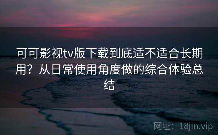 可可影视tv版下载到底适不适合长期用？从日常使用角度做的综合体验总结