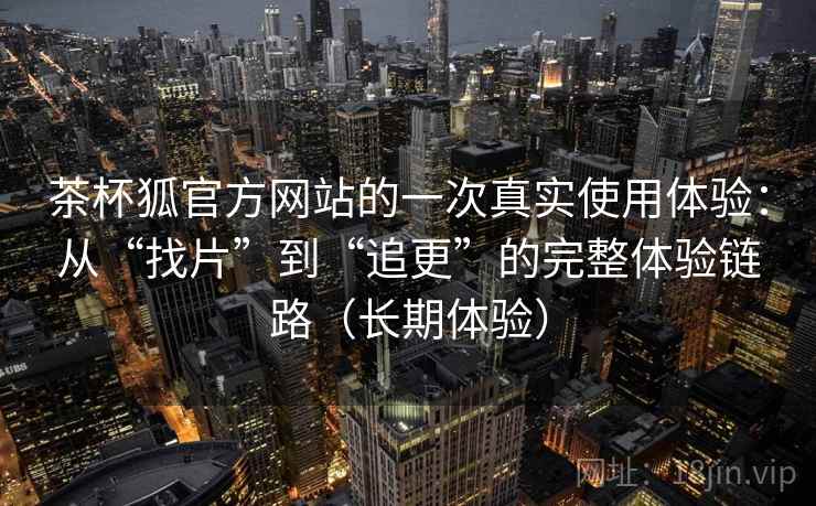 茶杯狐官方网站的一次真实使用体验：从“找片”到“追更”的完整体验链路（长期体验）