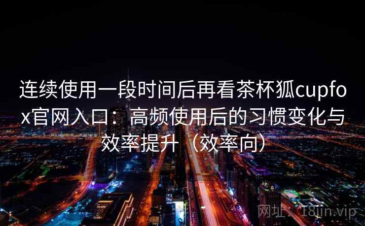 连续使用一段时间后再看茶杯狐cupfox官网入口：高频使用后的习惯变化与效率提升（效率向）