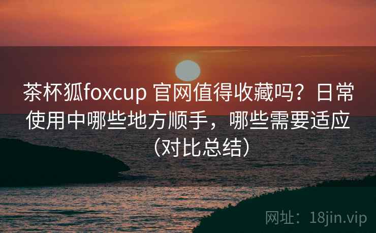 茶杯狐foxcup 官网值得收藏吗？日常使用中哪些地方顺手，哪些需要适应（对比总结）