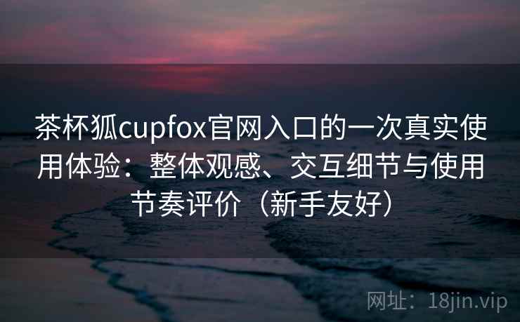茶杯狐cupfox官网入口的一次真实使用体验:整体观感、交互细节与使用节奏评价(新手友好) 茶杯狐cupfox官网入口的一次真实使用体验:整体观感、交互细节与使用节奏评价(新手友好)