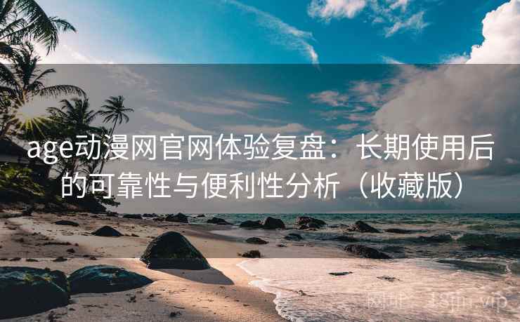 age动漫网官网体验复盘：长期使用后的可靠性与便利性分析（收藏版）