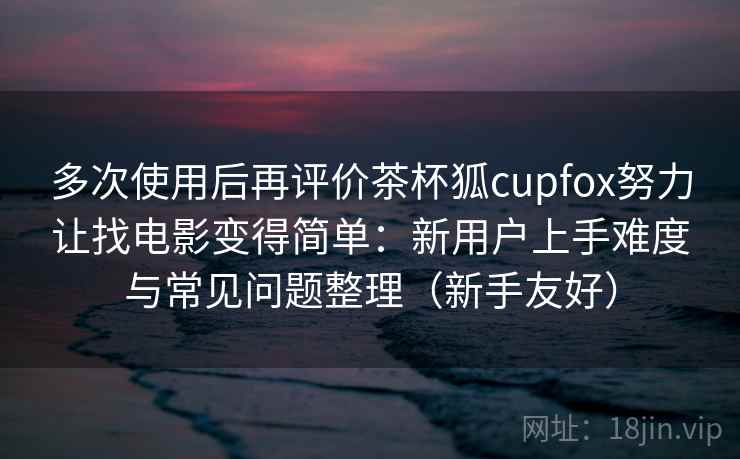 多次使用后再评价茶杯狐cupfox努力让找电影变得简单:新用户上手难度与常见问题整理(新手友好) 多次使用后再评价茶杯狐cupfox努力让找电影变得简单:新用户上手难度与常见问题整理(新手友好)