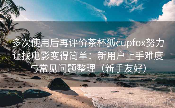 多次使用后再评价茶杯狐cupfox努力让找电影变得简单:新用户上手难度与常见问题整理(新手友好) 多次使用后再评价茶杯狐cupfox努力让找电影变得简单:新用户上手难度与常见问题整理(新手友好)